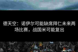 德天空：诺伊尔可能缺席拜仁未来两场比赛，战国米可能复出