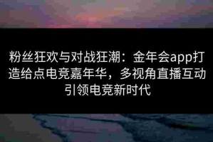 粉丝狂欢与对战狂潮：金年会app打造给点电竞嘉年华，多视角直播互动引领电竞新时代