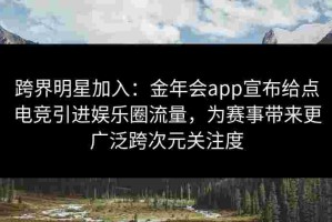 跨界明星加入：金年会app宣布给点电竞引进娱乐圈流量，为赛事带来更广泛跨次元关注度