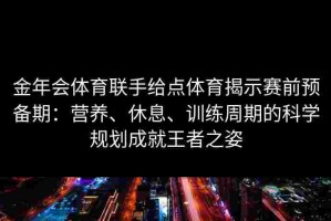 金年会体育联手给点体育揭示赛前预备期：营养、休息、训练周期的科学规划成就王者之姿