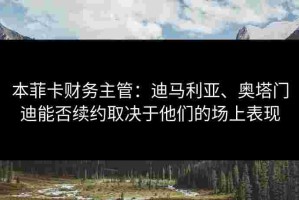 本菲卡财务主管：迪马利亚、奥塔门迪能否续约取决于他们的场上表现