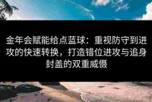 金年会赋能给点蓝球：重视防守到进攻的快速转换，打造错位进攻与追身封盖的双重威慑