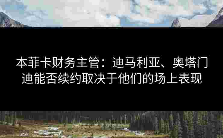 本菲卡财务主管：迪马利亚、奥塔门迪能否续约取决于他们的场上表现