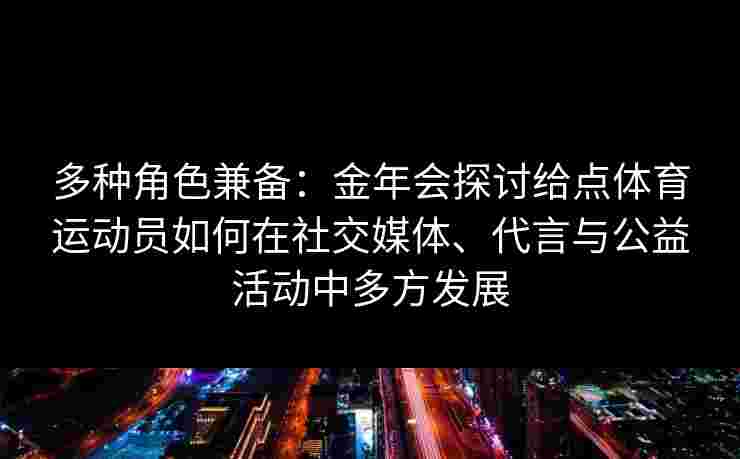 多种角色兼备：金年会探讨给点体育运动员如何在社交媒体、代言与公益活动中多方发展