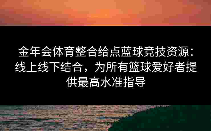 金年会体育整合给点蓝球竞技资源：线上线下结合，为所有篮球爱好者提供最高水准指导