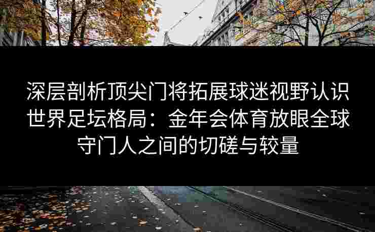 深层剖析顶尖门将拓展球迷视野认识世界足坛格局：金年会体育放眼全球守门人之间的切磋与较量