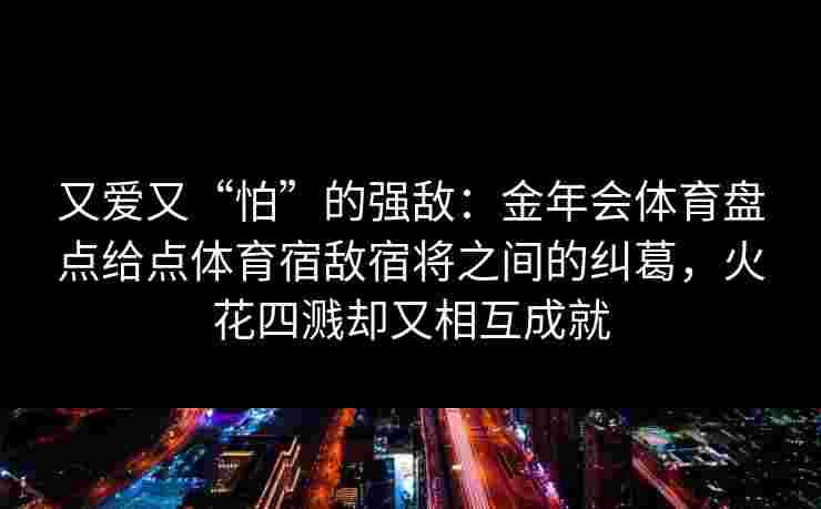 又爱又“怕”的强敌：金年会体育盘点给点体育宿敌宿将之间的纠葛，火花四溅却又相互成就