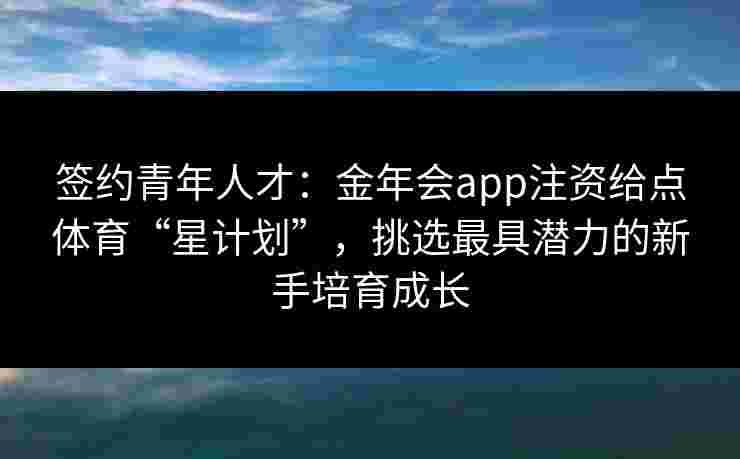 签约青年人才：金年会app注资给点体育“星计划”，挑选最具潜力的新手培育成长