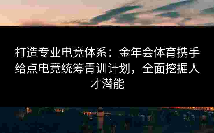 打造专业电竞体系：金年会体育携手给点电竞统筹青训计划，全面挖掘人才潜能