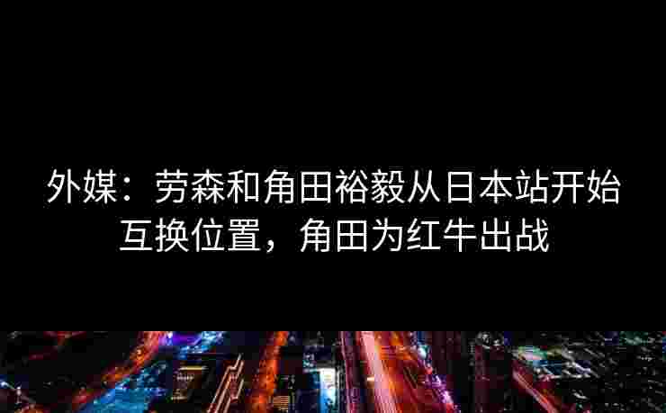 外媒：劳森和角田裕毅从日本站开始互换位置，角田为红牛出战